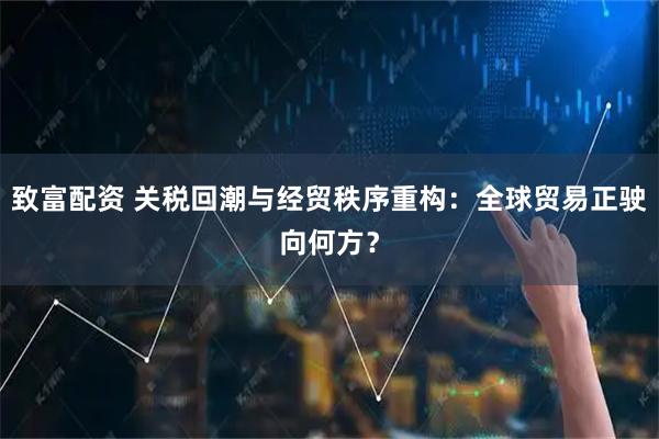 致富配资 关税回潮与经贸秩序重构：全球贸易正驶向何方？
