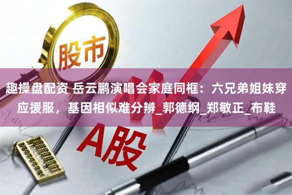 趣操盘配资 岳云鹏演唱会家庭同框：六兄弟姐妹穿应援服，基因相似难分辨_郭德纲_郑敏正_布鞋