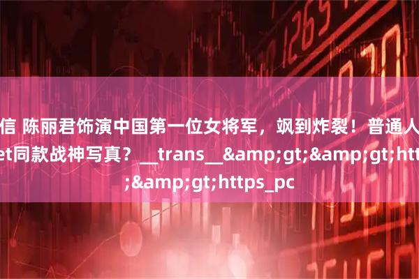 配查信 陈丽君饰演中国第一位女将军，飒到炸裂！普通人如何一键get同款战神写真？__trans__>>https_pc