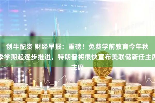 创牛配资 财经早报：重磅！免费学前教育今年秋季学期起逐步推进，特朗普将很快宣布美联储新任主席