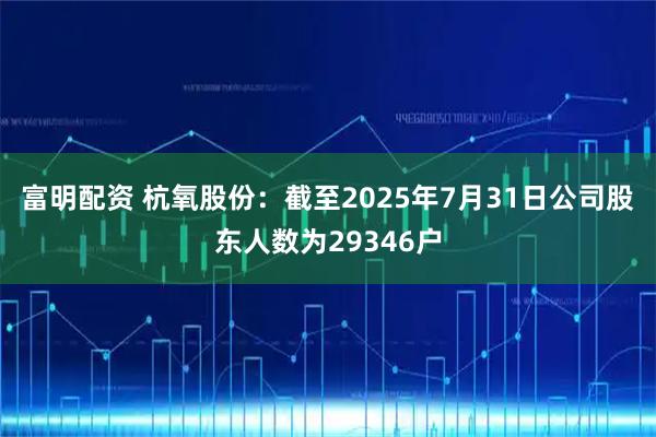 富明配资 杭氧股份：截至2025年7月31日公司股东人数为29346户