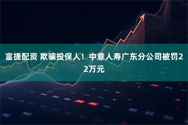 富捷配资 欺骗投保人！中意人寿广东分公司被罚22万元
