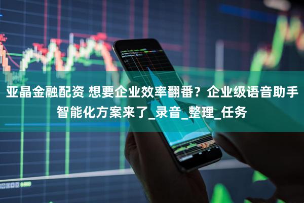 亚晶金融配资 想要企业效率翻番？企业级语音助手智能化方案来了_录音_整理_任务