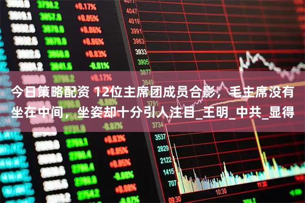 今日策略配资 12位主席团成员合影，毛主席没有坐在中间，坐姿却十分引人注目_王明_中共_显得