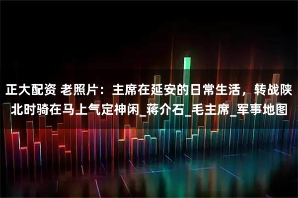 正大配资 老照片：主席在延安的日常生活，转战陕北时骑在马上气定神闲_蒋介石_毛主席_军事地图