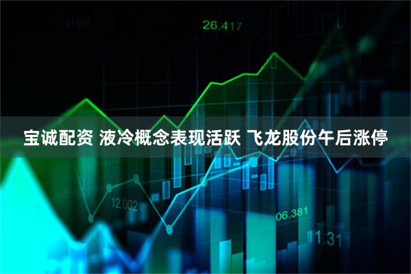 宝诚配资 液冷概念表现活跃 飞龙股份午后涨停