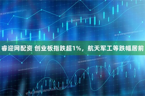 睿迎网配资 创业板指跌超1%，航天军工等跌幅居前