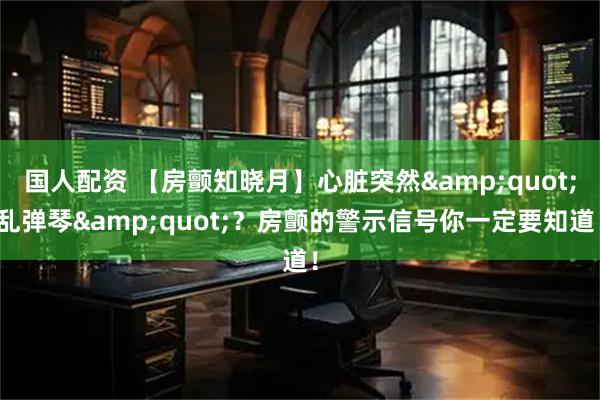 国人配资 【房颤知晓月】心脏突然"乱弹琴"？房颤的警示信号你一定要知道！