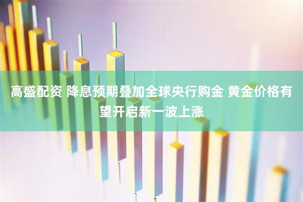 高盛配资 降息预期叠加全球央行购金 黄金价格有望开启新一波上涨
