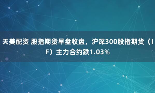 天美配资 股指期货早盘收盘，沪深300股指期货（IF）主力合约跌1.03%