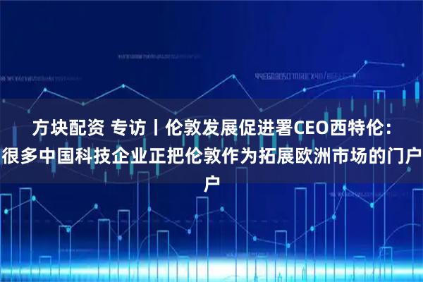 方块配资 专访丨伦敦发展促进署CEO西特伦：很多中国科技企业正把伦敦作为拓展欧洲市场的门户