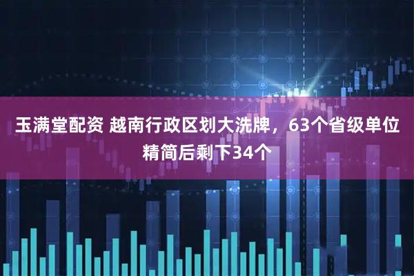 玉满堂配资 越南行政区划大洗牌,63个省级单位精简后剩下34个