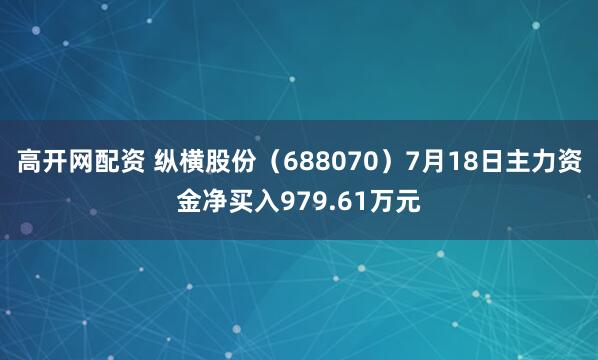 高开网配资 纵横股份（688070）7月18日主力资金净买入979.61万元