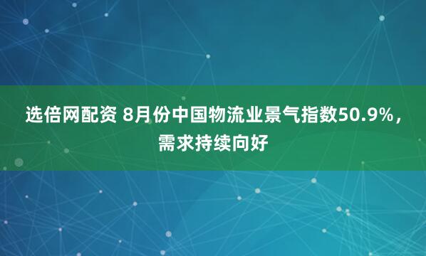 选倍网配资 8月份中国物流业景气指数50.9%，需求持续向好