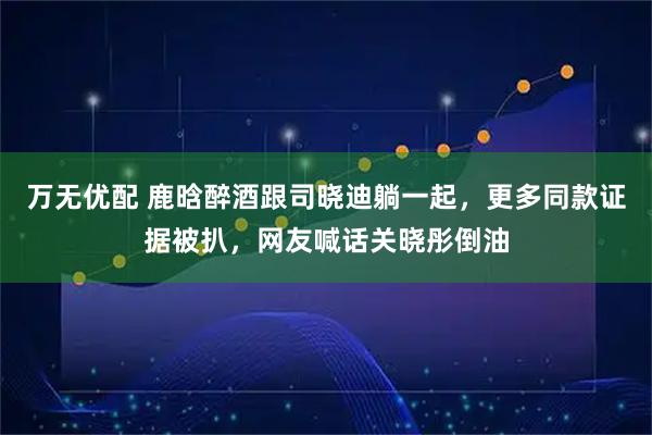 万无优配 鹿晗醉酒跟司晓迪躺一起，更多同款证据被扒，网友喊话关晓彤倒油