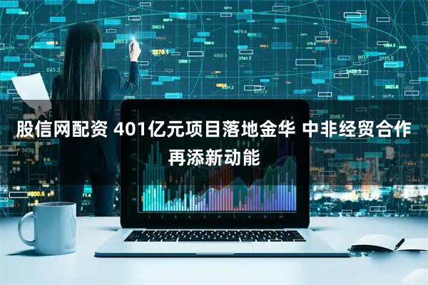 股信网配资 401亿元项目落地金华 中非经贸合作再添新动能