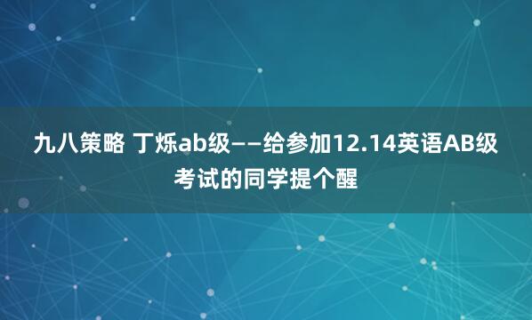 九八策略 丁烁ab级——给参加12.14英语AB级考试的同学提个醒
