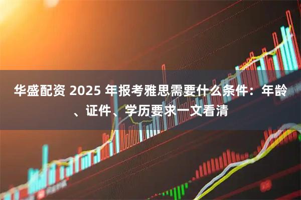 华盛配资 2025 年报考雅思需要什么条件:年龄、证件、学历要求一文看清