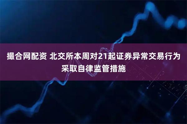 撮合网配资 北交所本周对21起证券异常交易行为采取自律监管措施