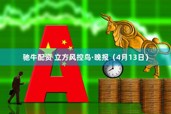 驰牛配资 立方风控鸟·晚报（4月13日）