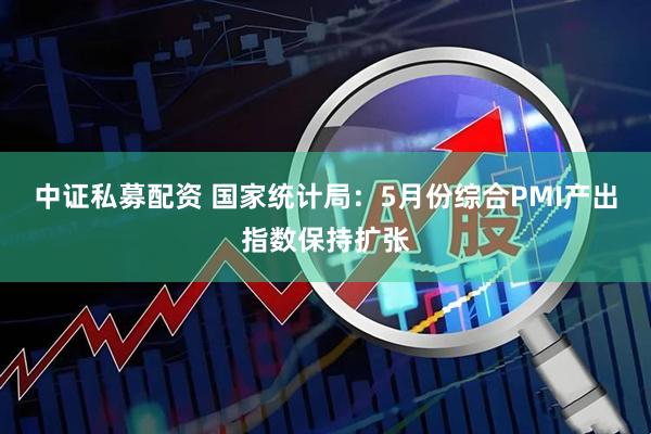 中证私募配资 国家统计局：5月份综合PMI产出指数保持扩张