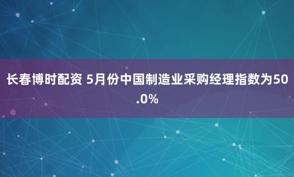 长春博时配资 5月份中国制造业采购经理指数为50.0%